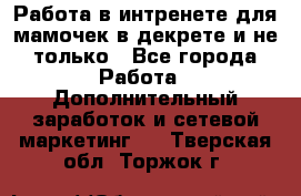 Работа в интренете для мамочек в декрете и не только - Все города Работа » Дополнительный заработок и сетевой маркетинг   . Тверская обл.,Торжок г.